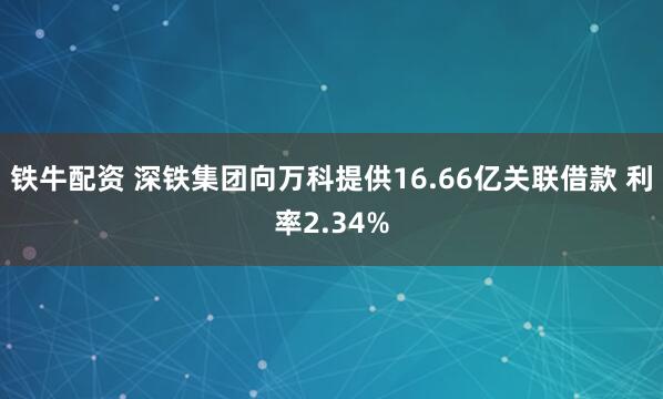 铁牛配资 深铁集团向万科提供16.66亿关联借款 利率2.34%