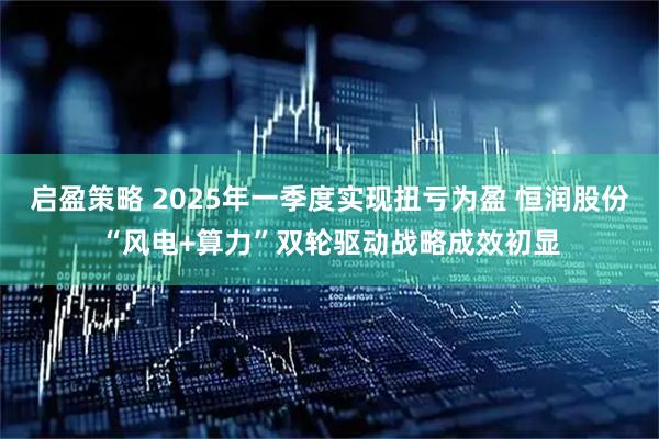 启盈策略 2025年一季度实现扭亏为盈 恒润股份“风电+算力”双轮驱动战略成效初显