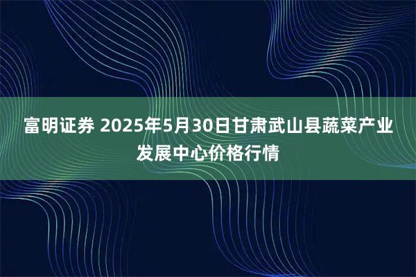 富明证券 2025年5月30日甘肃武山县蔬菜产业发展中心价格行情