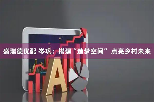 盛瑞德优配 岑巩：搭建“造梦空间” 点亮乡村未来