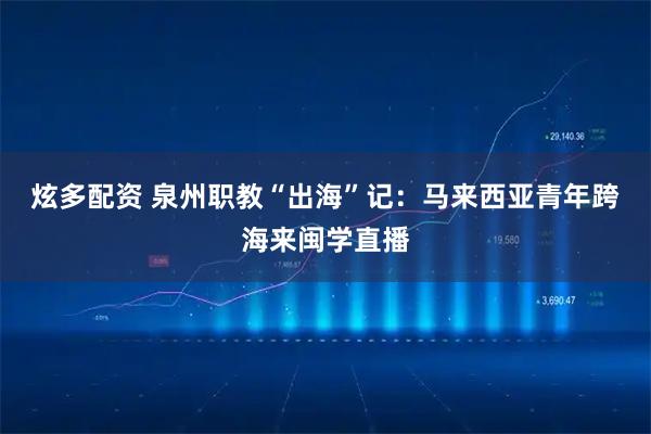 炫多配资 泉州职教“出海”记：马来西亚青年跨海来闽学直播