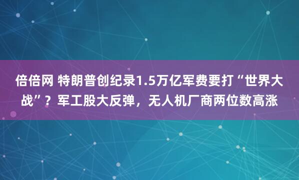 倍倍网 特朗普创纪录1.5万亿军费要打“世界大战”？军工股大反弹，无人机厂商两位数高涨