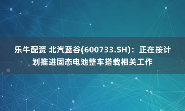 乐牛配资 北汽蓝谷(600733.SH)：正在按计划推进固态电池整车搭载相关工作