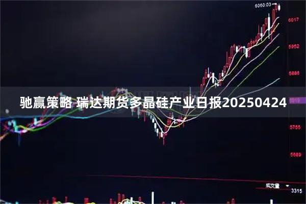 驰赢策略 瑞达期货多晶硅产业日报20250424