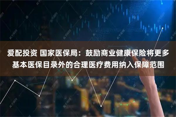 爱配投资 国家医保局：鼓励商业健康保险将更多基本医保目录外的合理医疗费用纳入保障范围