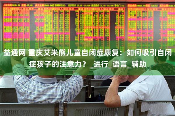 益通网 重庆艾米熊儿童自闭症康复：如何吸引自闭症孩子的注意力？_进行_语言_辅助
