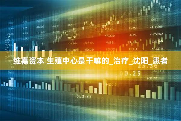 维嘉资本 生殖中心是干嘛的_治疗_沈阳_患者